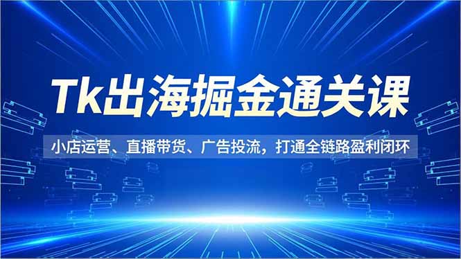 Tk出海掘金通关课，小店运营、直播带货、广告投流，打通全链路盈利闭环-福源网创资源站