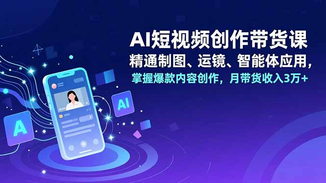 AI短视频创作带货课，精通制图、运镜、智能体应用，掌握爆款内容创作，月带货收入3万+-福源网创资源站