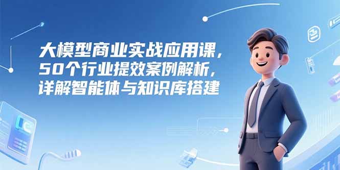 大模型商业实战应用课，50个行业提效案例解析，详解智能体与知识库搭建-福源网创资源站