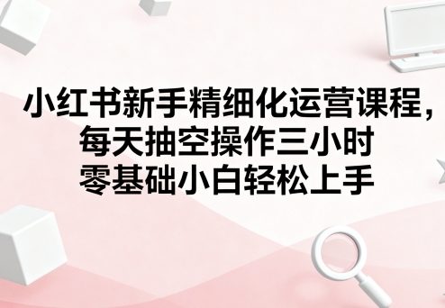 小红书新手精细化运营课程，每天抽空操作三小时，零基础小白轻松上手-福源网创资源站