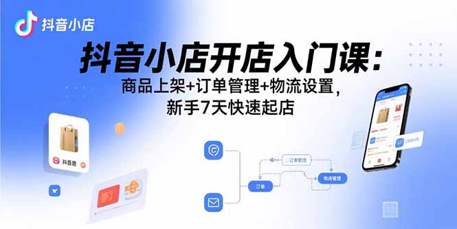 抖音小店开店入门课：商品上架+订单管理+物流设置，新手7天快速起店-福源网创资源站