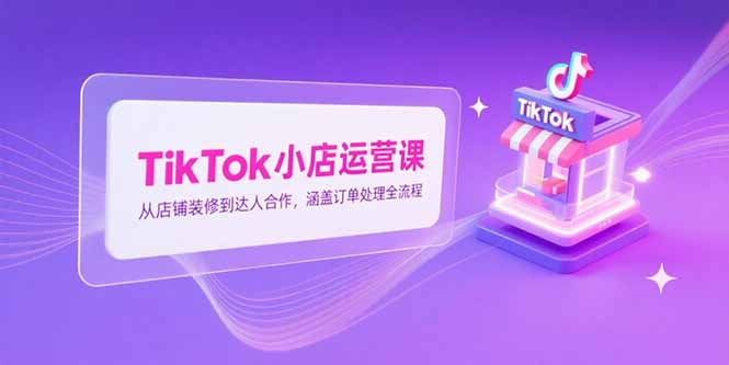 TikTok小店运营课，从店铺装修到达人合作，涵盖订单处理全流程-福源网创资源站