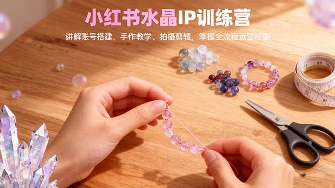 小红书水晶IP训练营，讲解账号搭建、手作教学、拍摄剪辑，全流程运营技能-福源网创资源站