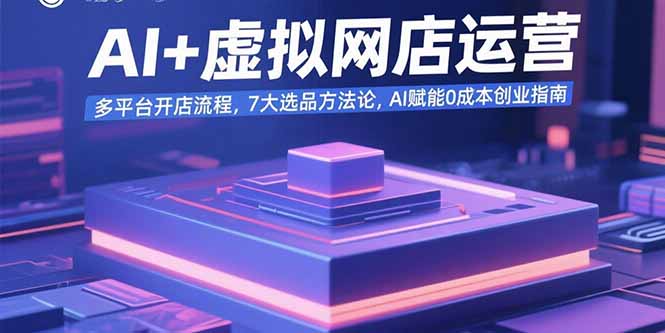 AI+虚拟网店运营：多平台开店流程，7大选品方法论，AI赋能0成本创业指南-福源网创资源站
