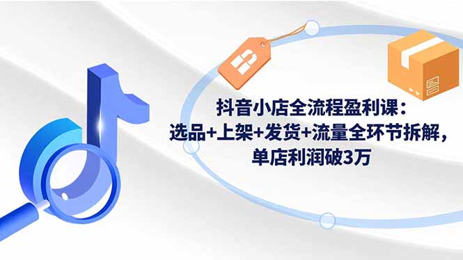 抖音小店全流程盈利课：选品+上架+发货+流量全环节拆解，单店利润破3万-福源网创资源站