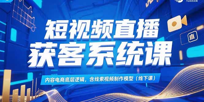 短视频直播获客系统课，内容电商底层逻辑，含线索视频制作模型(线下课-福源网创资源站