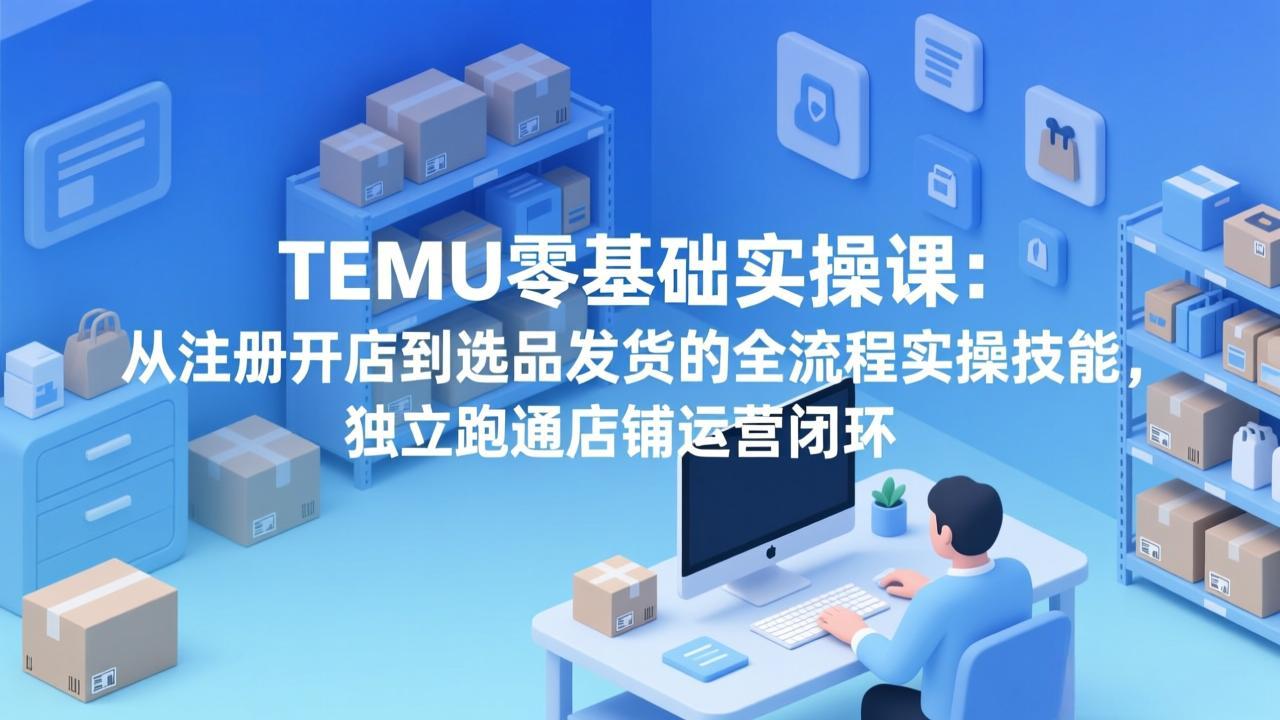 TEMU零基础实操课：从注册开店到选品发货的全流程实操技能，独立跑通店铺运营闭环-福源网创资源站